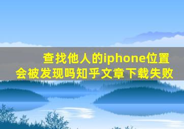 查找他人的iphone位置会被发现吗知乎文章下载失败