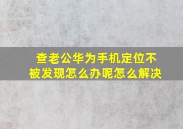 查老公华为手机定位不被发现怎么办呢怎么解决