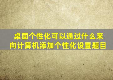 桌面个性化可以通过什么来向计算机添加个性化设置题目