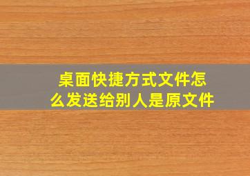 桌面快捷方式文件怎么发送给别人是原文件