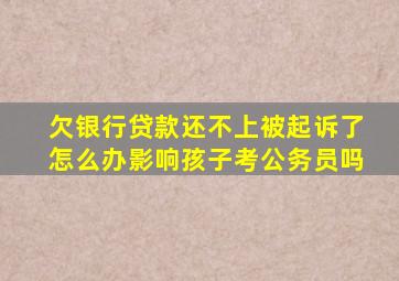 欠银行贷款还不上被起诉了怎么办影响孩子考公务员吗