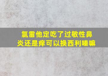 氯雷他定吃了过敏性鼻炎还是痒可以换西利嗪嘛