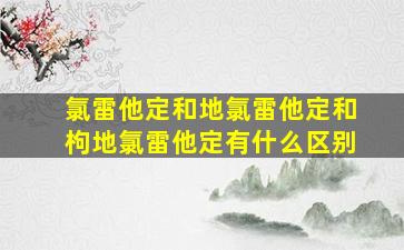 氯雷他定和地氯雷他定和枸地氯雷他定有什么区别