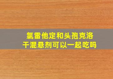 氯雷他定和头孢克洛干混悬剂可以一起吃吗