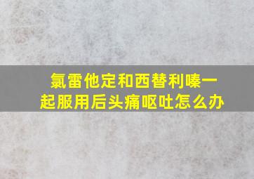 氯雷他定和西替利嗪一起服用后头痛呕吐怎么办