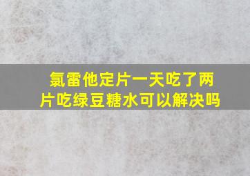 氯雷他定片一天吃了两片吃绿豆糖水可以解决吗