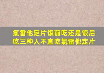 氯雷他定片饭前吃还是饭后吃三种人不宜吃氯雷他定片