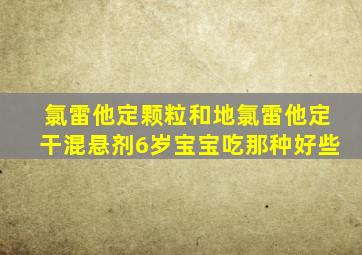 氯雷他定颗粒和地氯雷他定干混悬剂6岁宝宝吃那种好些