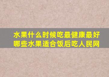 水果什么时候吃最健康最好哪些水果适合饭后吃人民网