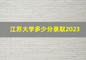 江苏大学多少分录取2023