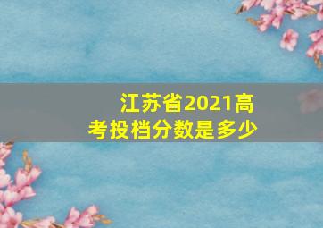 江苏省2021高考投档分数是多少