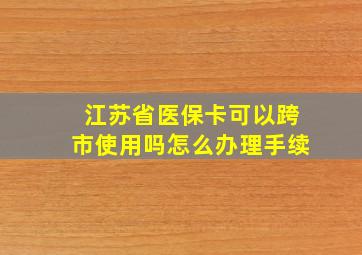 江苏省医保卡可以跨市使用吗怎么办理手续