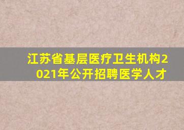 江苏省基层医疗卫生机构2021年公开招聘医学人才