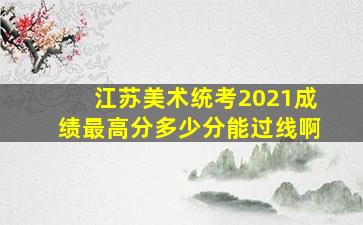 江苏美术统考2021成绩最高分多少分能过线啊