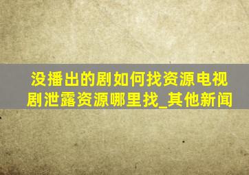 没播出的剧如何找资源电视剧泄露资源哪里找_其他新闻