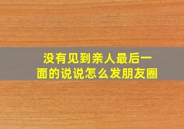 没有见到亲人最后一面的说说怎么发朋友圈