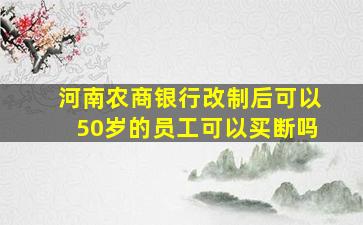 河南农商银行改制后可以50岁的员工可以买断吗