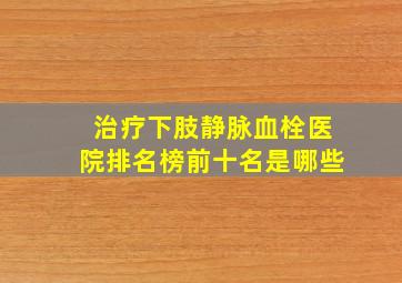 治疗下肢静脉血栓医院排名榜前十名是哪些