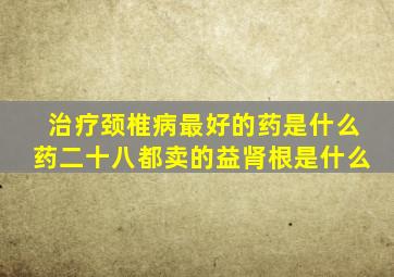 治疗颈椎病最好的药是什么药二十八都卖的益肾根是什么