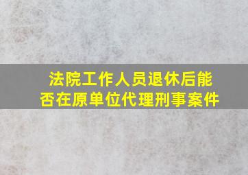 法院工作人员退休后能否在原单位代理刑事案件