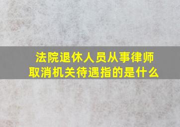 法院退休人员从事律师取消机关待遇指的是什么