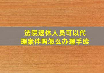 法院退休人员可以代理案件吗怎么办理手续