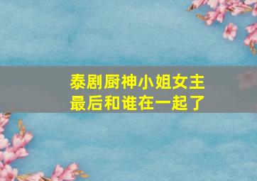 泰剧厨神小姐女主最后和谁在一起了