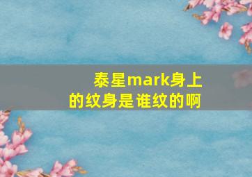 泰星mark身上的纹身是谁纹的啊