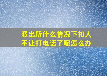 派出所什么情况下扣人不让打电话了呢怎么办