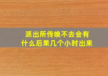 派出所传唤不去会有什么后果几个小时出来