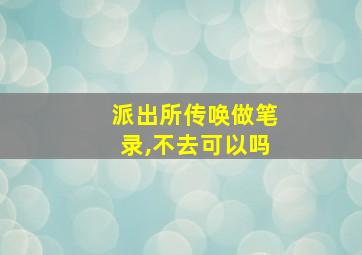 派出所传唤做笔录,不去可以吗