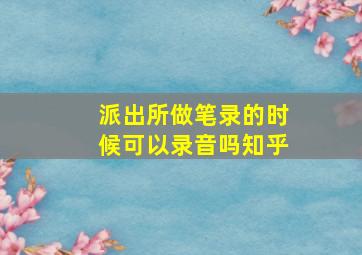 派出所做笔录的时候可以录音吗知乎