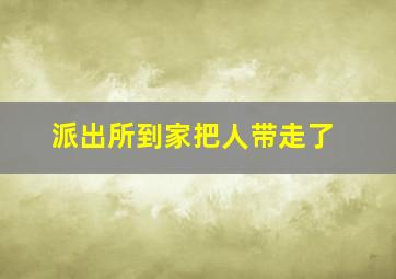 派出所到家把人带走了