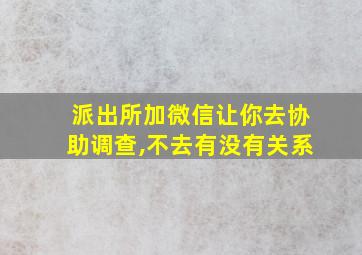 派出所加微信让你去协助调查,不去有没有关系