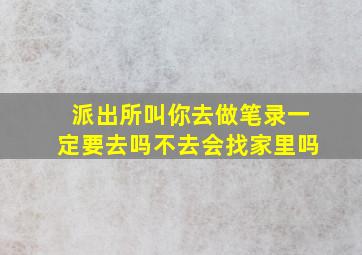 派出所叫你去做笔录一定要去吗不去会找家里吗