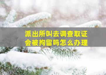 派出所叫去调查取证会被拘留吗怎么办理