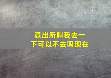 派出所叫我去一下可以不去吗现在