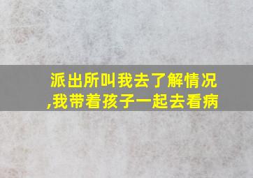 派出所叫我去了解情况,我带着孩子一起去看病