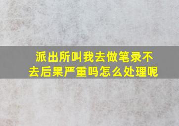 派出所叫我去做笔录不去后果严重吗怎么处理呢