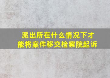 派出所在什么情况下才能将案件移交检察院起诉