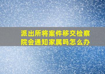 派出所将案件移交检察院会通知家属吗怎么办