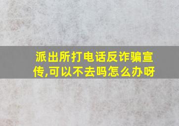 派出所打电话反诈骗宣传,可以不去吗怎么办呀