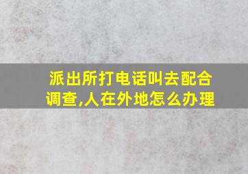 派出所打电话叫去配合调查,人在外地怎么办理