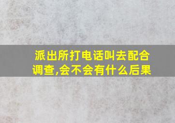 派出所打电话叫去配合调查,会不会有什么后果