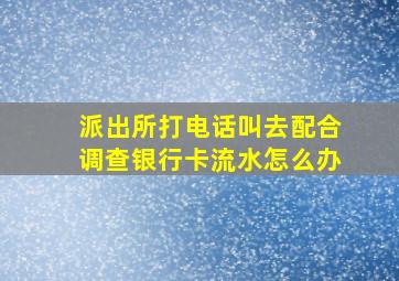 派出所打电话叫去配合调查银行卡流水怎么办