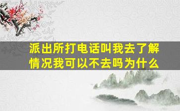 派出所打电话叫我去了解情况我可以不去吗为什么