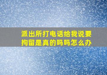 派出所打电话给我说要拘留是真的吗吗怎么办