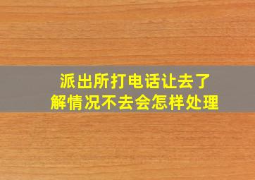 派出所打电话让去了解情况不去会怎样处理