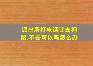 派出所打电话让去拘留,不去可以吗怎么办