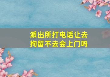 派出所打电话让去拘留不去会上门吗